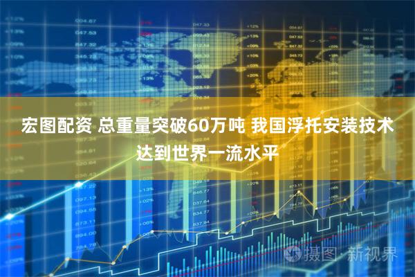 宏图配资 总重量突破60万吨 我国浮托安装技术达到世界一流水平