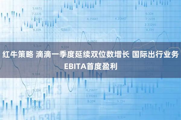 红牛策略 滴滴一季度延续双位数增长 国际出行业务EBITA首度盈利