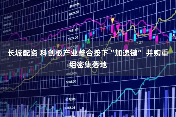 长城配资 科创板产业整合按下“加速键” 并购重组密集落地