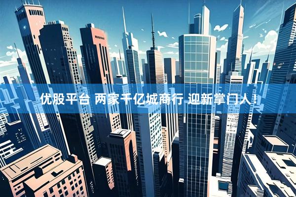 优股平台 两家千亿城商行 迎新掌门人！