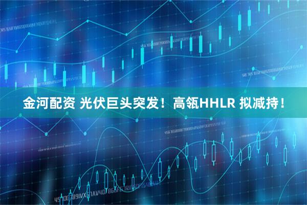 金河配资 光伏巨头突发！高瓴HHLR 拟减持！