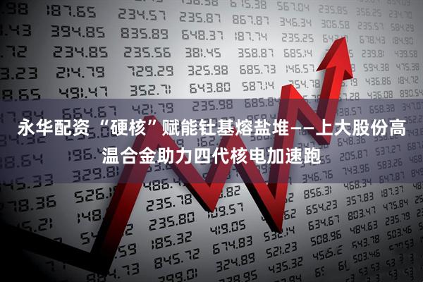 永华配资 “硬核”赋能钍基熔盐堆——上大股份高温合金助力四代核电加速跑