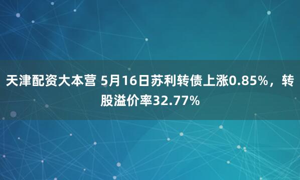 天津配资大本营 5月16日苏利转债上涨0.85%，转股溢价率32.77%