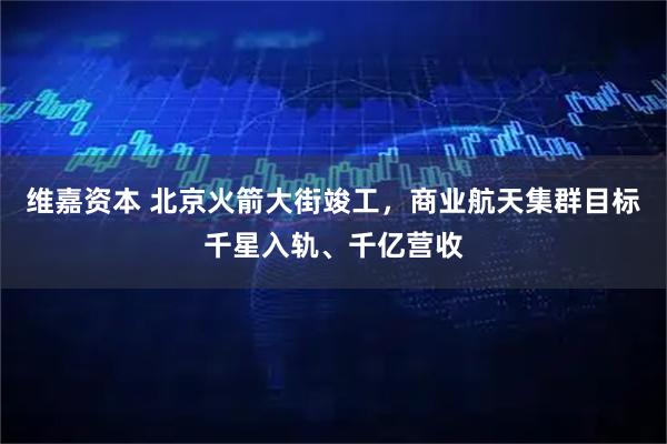 维嘉资本 北京火箭大街竣工，商业航天集群目标千星入轨、千亿营收
