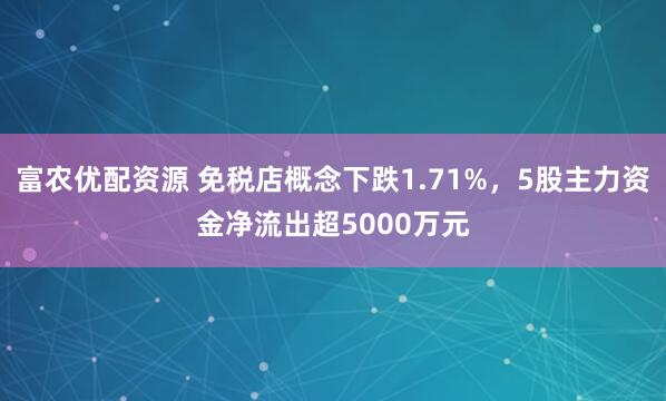 富农优配资源 免税店概念下跌1.71%，5股主力资金净流出超5000万元