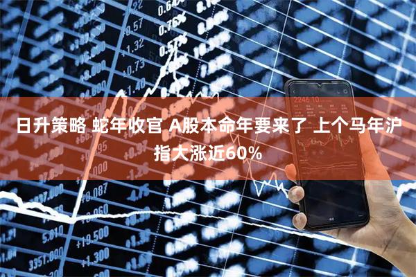 日升策略 蛇年收官 A股本命年要来了 上个马年沪指大涨近60%