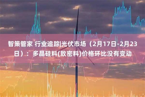 智策管家 行业追踪|光伏市场（2月17日-2月23日）：多晶硅料(致密料)价格环比没有变动