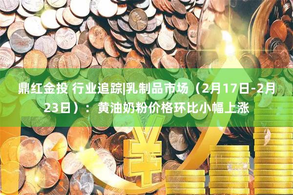 鼎红金投 行业追踪|乳制品市场（2月17日-2月23日）：黄油奶粉价格环比小幅上涨