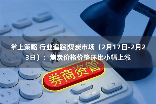 掌上策略 行业追踪|煤炭市场（2月17日-2月23日）：焦炭价格价格环比小幅上涨
