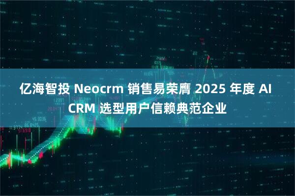 亿海智投 Neocrm 销售易荣膺 2025 年度 AI CRM 选型用户信赖典范企业