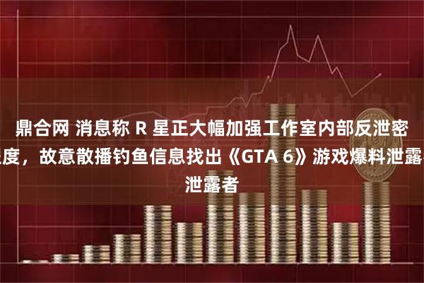 鼎合网 消息称 R 星正大幅加强工作室内部反泄密程度，故意散播钓鱼信息找出《GTA 6》游戏爆料泄露者