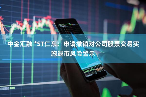 中金汇融 *ST仁东：申请撤销对公司股票交易实施退市风险警示