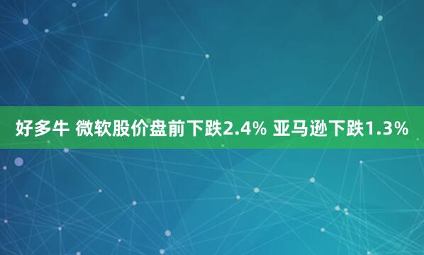 好多牛 微软股价盘前下跌2.4% 亚马逊下跌1.3%