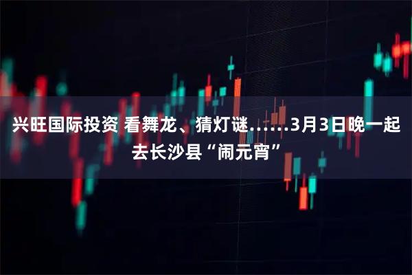 兴旺国际投资 看舞龙、猜灯谜……3月3日晚一起去长沙县“闹元宵”