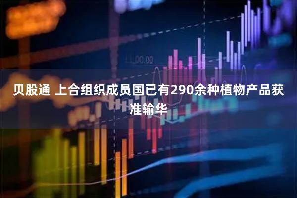 贝股通 上合组织成员国已有290余种植物产品获准输华