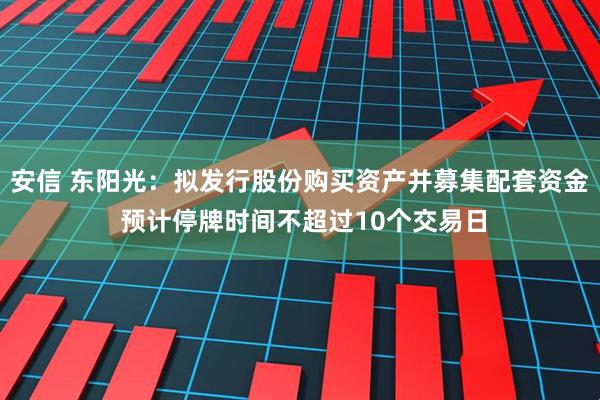 安信 东阳光：拟发行股份购买资产并募集配套资金 预计停牌时间不超过10个交易日