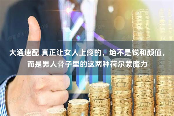 大通速配 真正让女人上瘾的，绝不是钱和颜值，而是男人骨子里的这两种荷尔蒙魔力